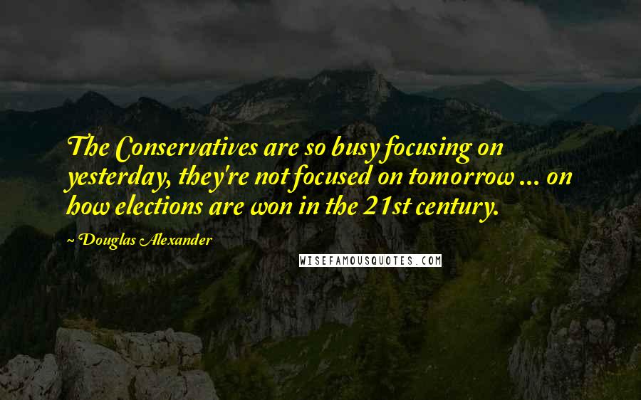 Douglas Alexander Quotes: The Conservatives are so busy focusing on yesterday, they're not focused on tomorrow ... on how elections are won in the 21st century.