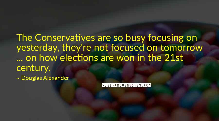 Douglas Alexander Quotes: The Conservatives are so busy focusing on yesterday, they're not focused on tomorrow ... on how elections are won in the 21st century.