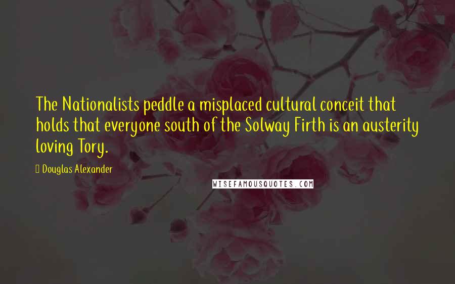 Douglas Alexander Quotes: The Nationalists peddle a misplaced cultural conceit that holds that everyone south of the Solway Firth is an austerity loving Tory.