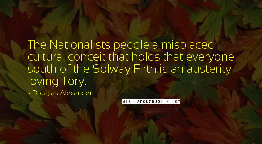 Douglas Alexander Quotes: The Nationalists peddle a misplaced cultural conceit that holds that everyone south of the Solway Firth is an austerity loving Tory.