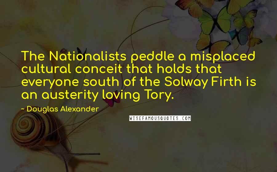 Douglas Alexander Quotes: The Nationalists peddle a misplaced cultural conceit that holds that everyone south of the Solway Firth is an austerity loving Tory.