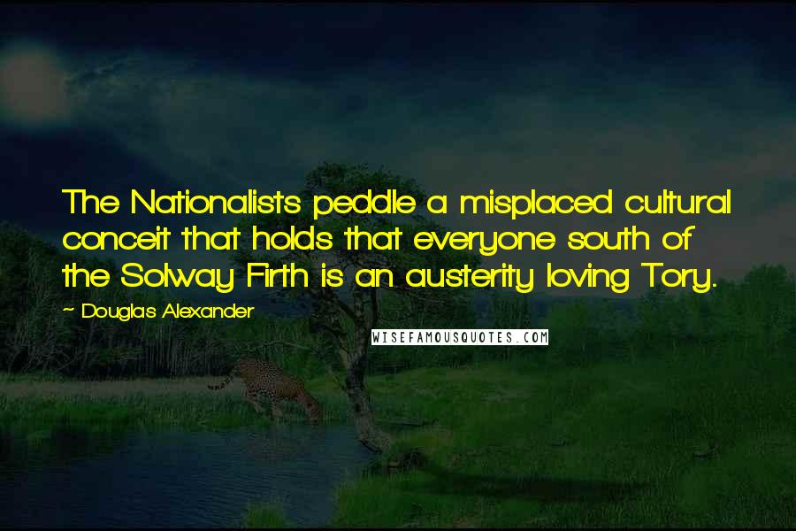 Douglas Alexander Quotes: The Nationalists peddle a misplaced cultural conceit that holds that everyone south of the Solway Firth is an austerity loving Tory.