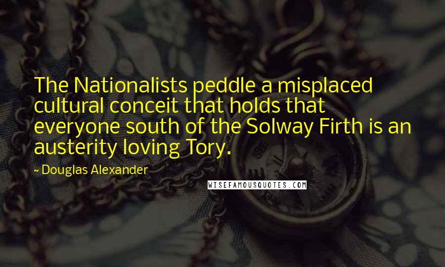 Douglas Alexander Quotes: The Nationalists peddle a misplaced cultural conceit that holds that everyone south of the Solway Firth is an austerity loving Tory.