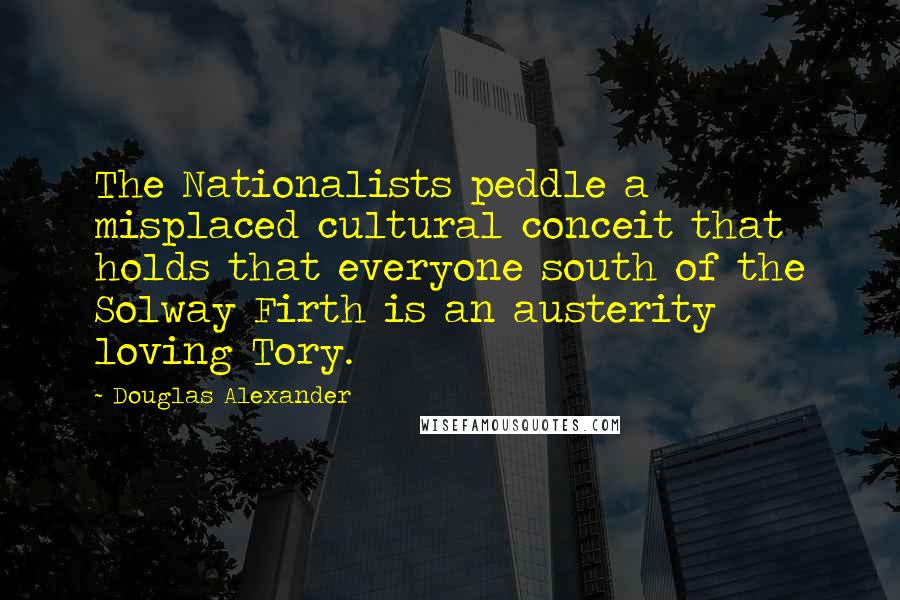 Douglas Alexander Quotes: The Nationalists peddle a misplaced cultural conceit that holds that everyone south of the Solway Firth is an austerity loving Tory.