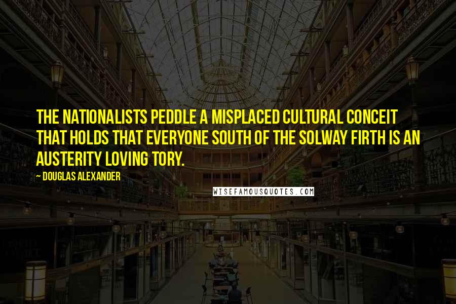 Douglas Alexander Quotes: The Nationalists peddle a misplaced cultural conceit that holds that everyone south of the Solway Firth is an austerity loving Tory.