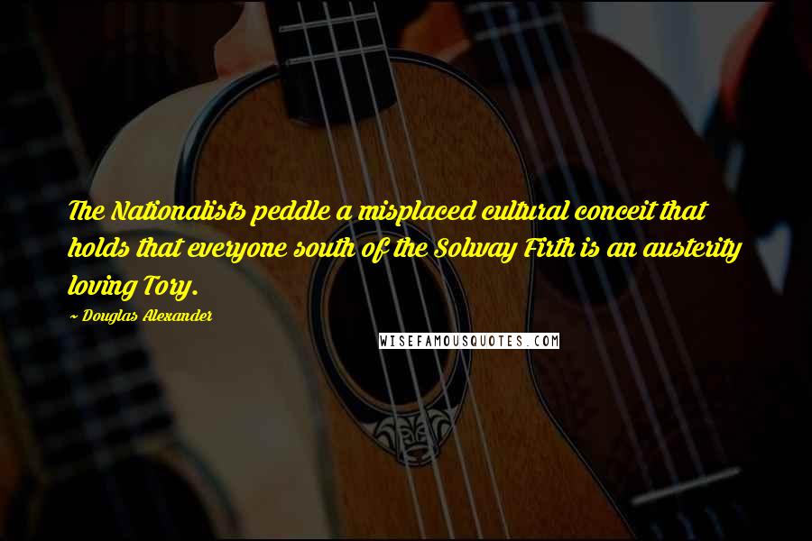 Douglas Alexander Quotes: The Nationalists peddle a misplaced cultural conceit that holds that everyone south of the Solway Firth is an austerity loving Tory.