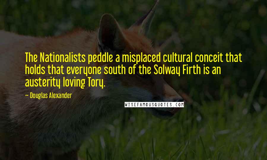 Douglas Alexander Quotes: The Nationalists peddle a misplaced cultural conceit that holds that everyone south of the Solway Firth is an austerity loving Tory.