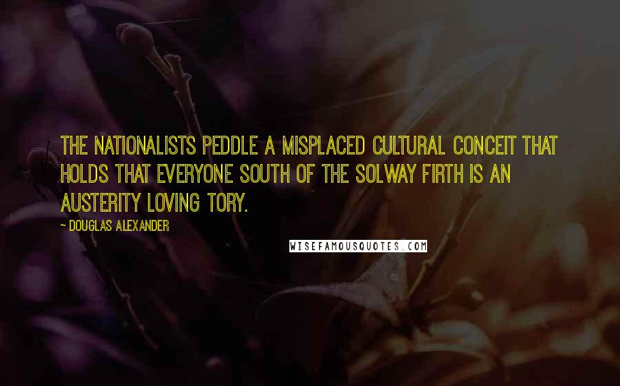 Douglas Alexander Quotes: The Nationalists peddle a misplaced cultural conceit that holds that everyone south of the Solway Firth is an austerity loving Tory.