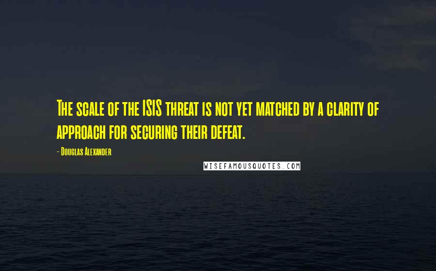 Douglas Alexander Quotes: The scale of the ISIS threat is not yet matched by a clarity of approach for securing their defeat.