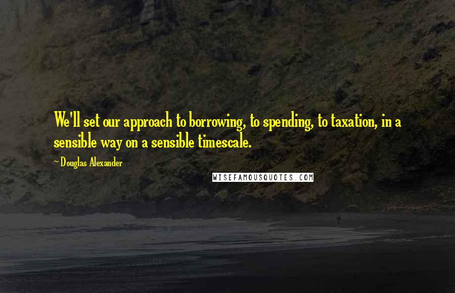 Douglas Alexander Quotes: We'll set our approach to borrowing, to spending, to taxation, in a sensible way on a sensible timescale.