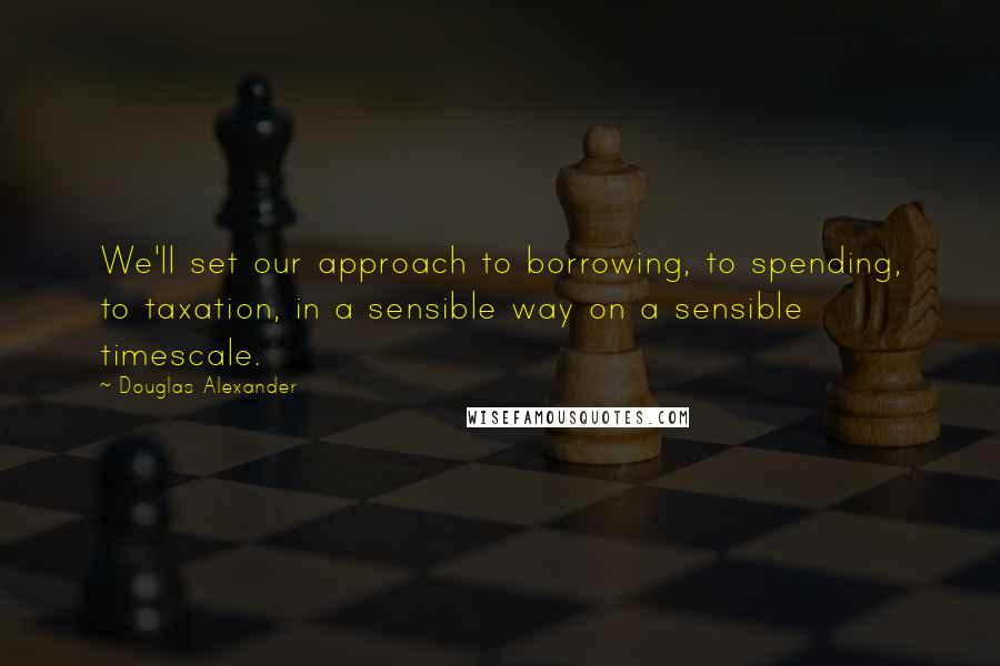 Douglas Alexander Quotes: We'll set our approach to borrowing, to spending, to taxation, in a sensible way on a sensible timescale.