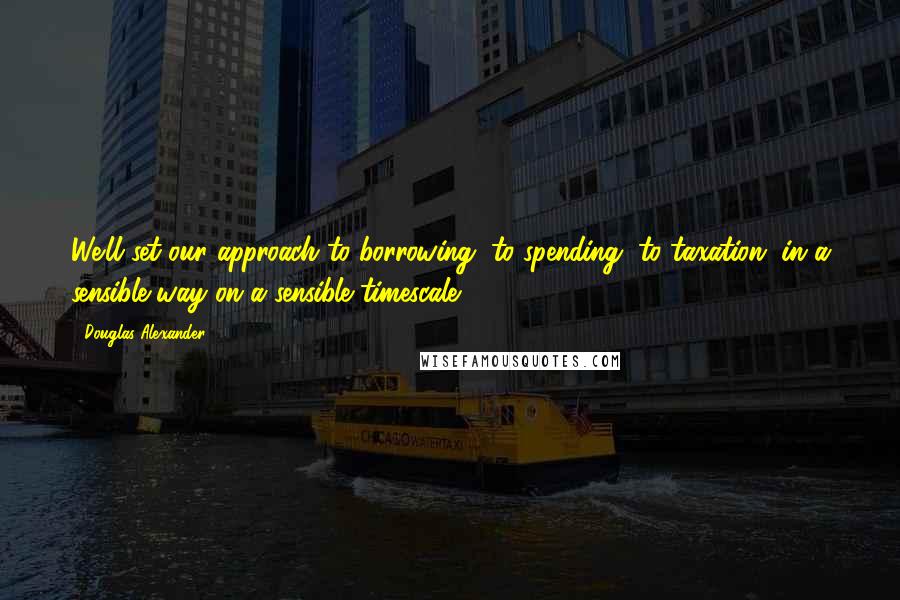 Douglas Alexander Quotes: We'll set our approach to borrowing, to spending, to taxation, in a sensible way on a sensible timescale.