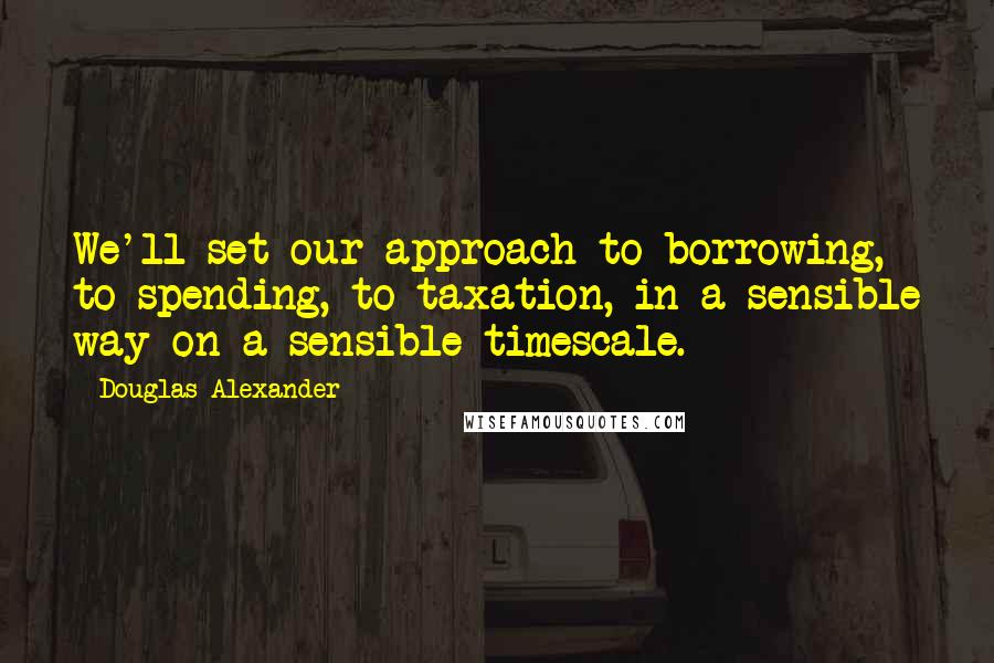 Douglas Alexander Quotes: We'll set our approach to borrowing, to spending, to taxation, in a sensible way on a sensible timescale.