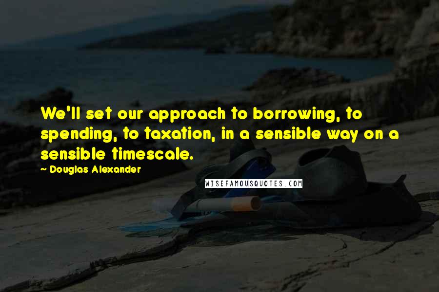 Douglas Alexander Quotes: We'll set our approach to borrowing, to spending, to taxation, in a sensible way on a sensible timescale.