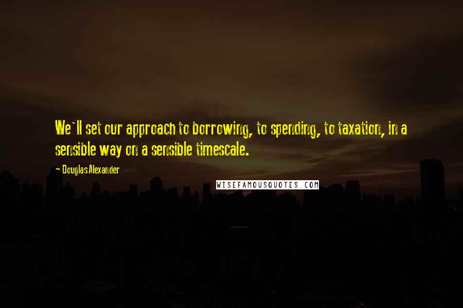 Douglas Alexander Quotes: We'll set our approach to borrowing, to spending, to taxation, in a sensible way on a sensible timescale.