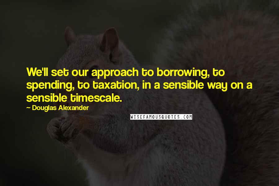 Douglas Alexander Quotes: We'll set our approach to borrowing, to spending, to taxation, in a sensible way on a sensible timescale.