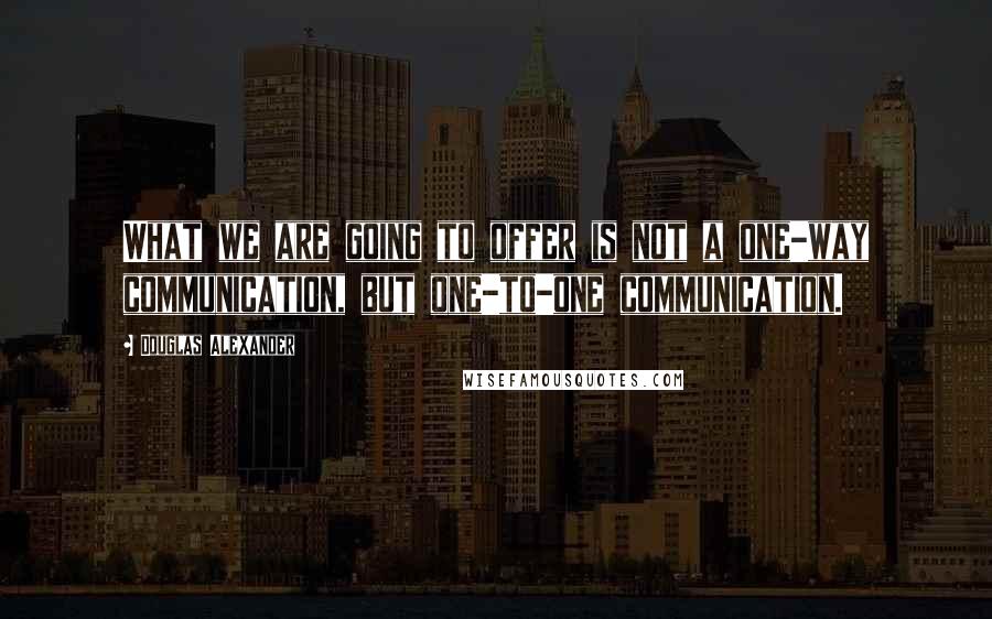 Douglas Alexander Quotes: What we are going to offer is not a one-way communication, but one-to-one communication.