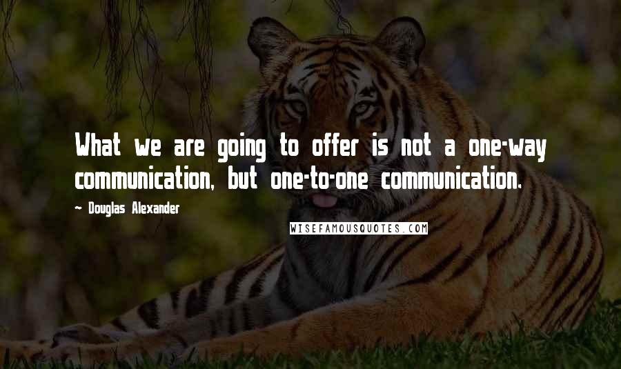 Douglas Alexander Quotes: What we are going to offer is not a one-way communication, but one-to-one communication.