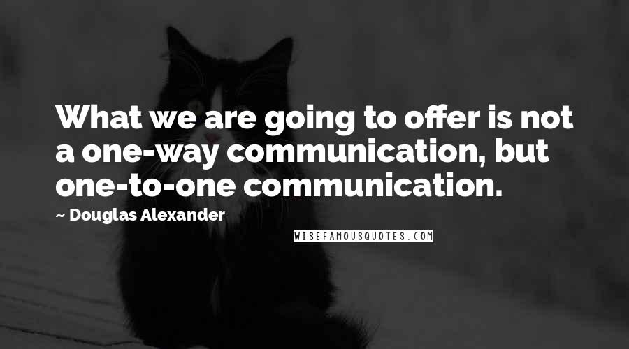 Douglas Alexander Quotes: What we are going to offer is not a one-way communication, but one-to-one communication.