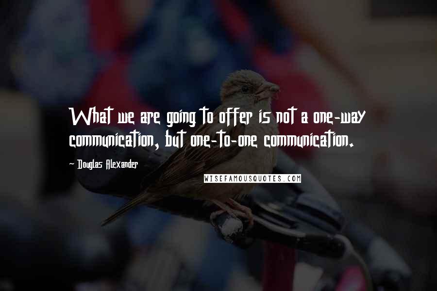 Douglas Alexander Quotes: What we are going to offer is not a one-way communication, but one-to-one communication.