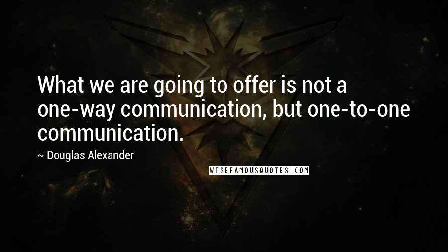 Douglas Alexander Quotes: What we are going to offer is not a one-way communication, but one-to-one communication.