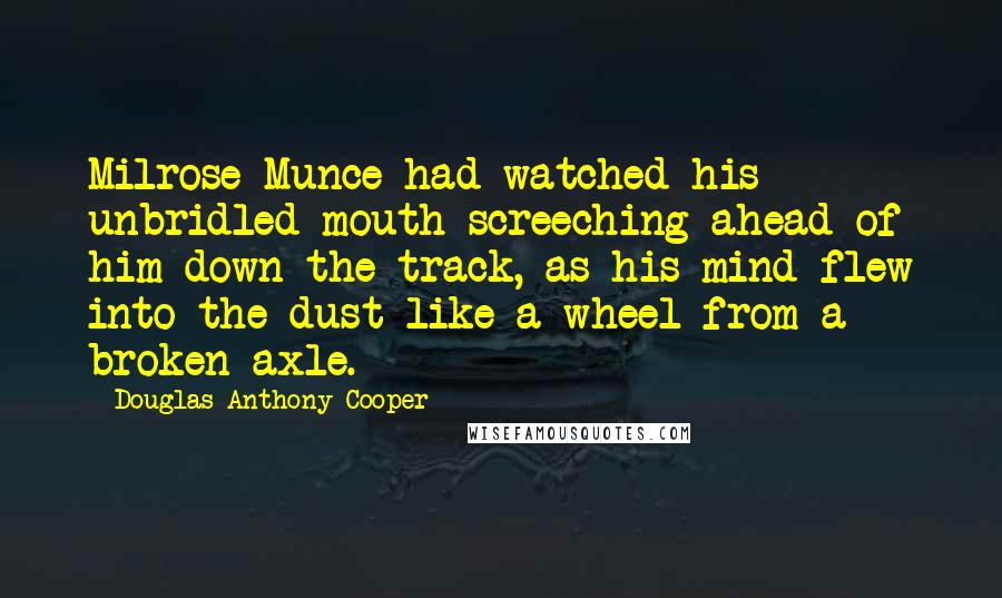 Douglas Anthony Cooper Quotes: Milrose Munce had watched his unbridled mouth screeching ahead of him down the track, as his mind flew into the dust like a wheel from a broken axle.