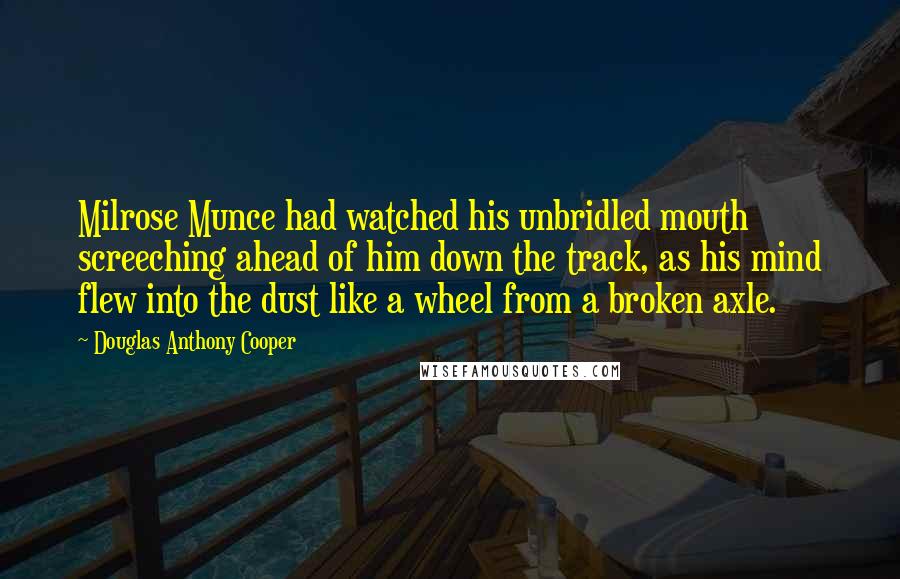 Douglas Anthony Cooper Quotes: Milrose Munce had watched his unbridled mouth screeching ahead of him down the track, as his mind flew into the dust like a wheel from a broken axle.