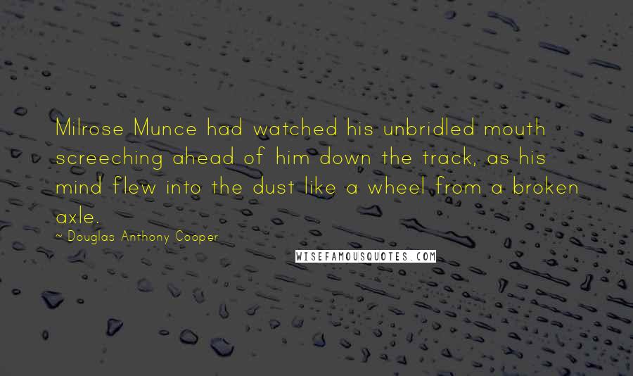 Douglas Anthony Cooper Quotes: Milrose Munce had watched his unbridled mouth screeching ahead of him down the track, as his mind flew into the dust like a wheel from a broken axle.