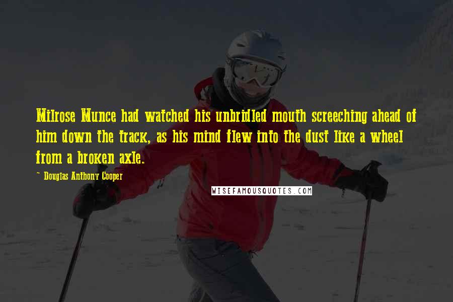 Douglas Anthony Cooper Quotes: Milrose Munce had watched his unbridled mouth screeching ahead of him down the track, as his mind flew into the dust like a wheel from a broken axle.