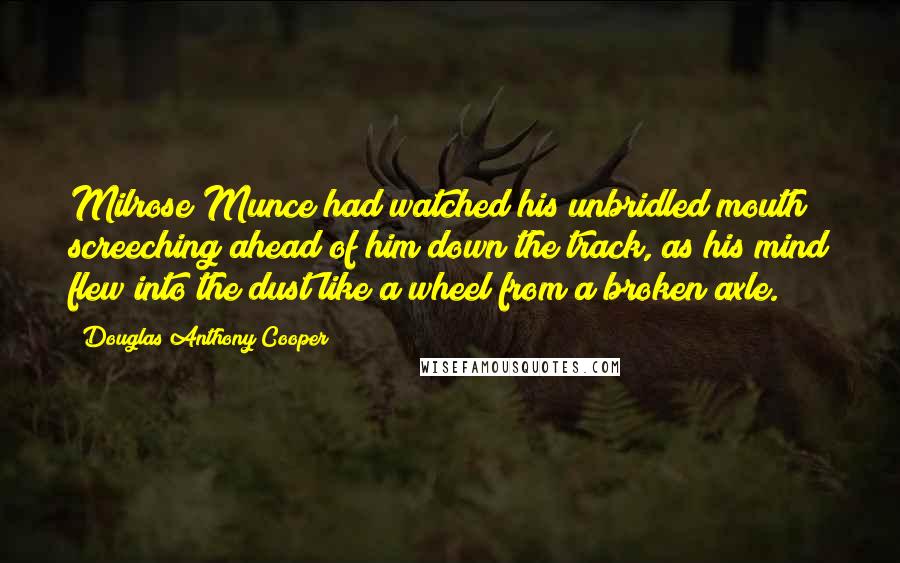 Douglas Anthony Cooper Quotes: Milrose Munce had watched his unbridled mouth screeching ahead of him down the track, as his mind flew into the dust like a wheel from a broken axle.