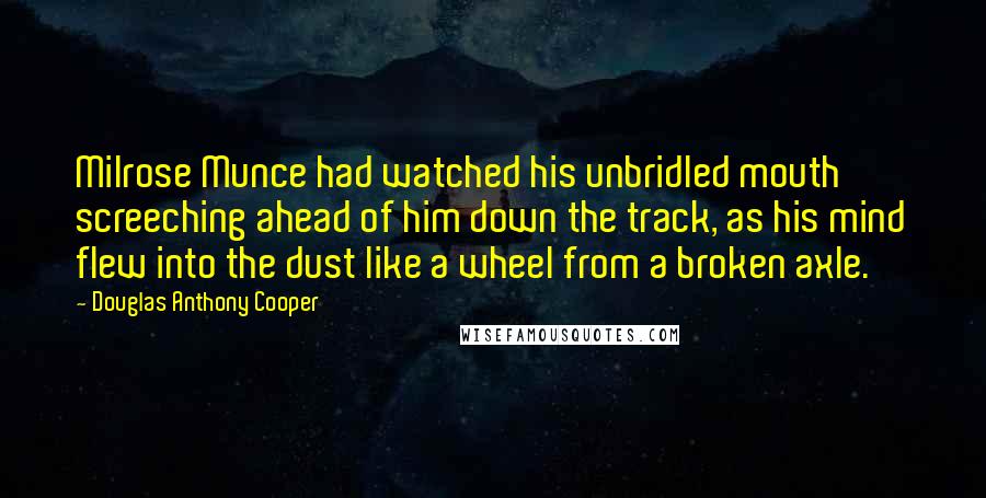 Douglas Anthony Cooper Quotes: Milrose Munce had watched his unbridled mouth screeching ahead of him down the track, as his mind flew into the dust like a wheel from a broken axle.