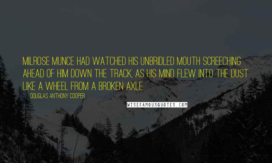 Douglas Anthony Cooper Quotes: Milrose Munce had watched his unbridled mouth screeching ahead of him down the track, as his mind flew into the dust like a wheel from a broken axle.