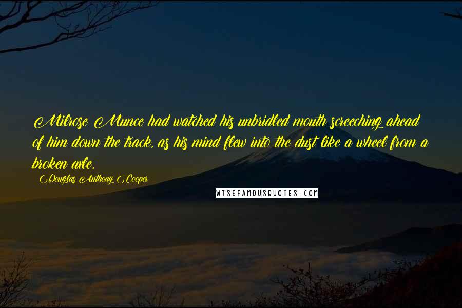 Douglas Anthony Cooper Quotes: Milrose Munce had watched his unbridled mouth screeching ahead of him down the track, as his mind flew into the dust like a wheel from a broken axle.