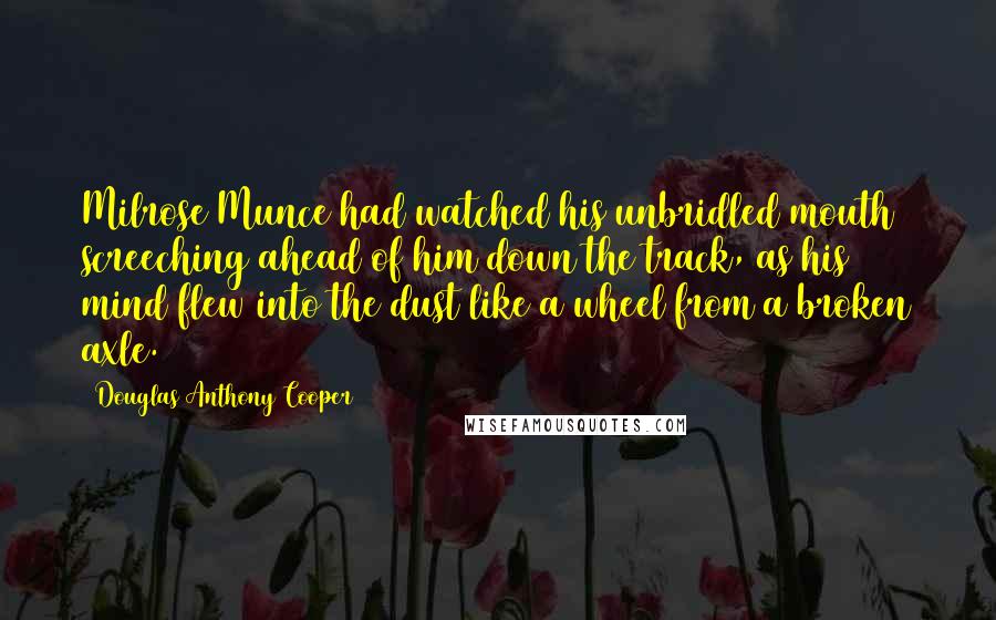 Douglas Anthony Cooper Quotes: Milrose Munce had watched his unbridled mouth screeching ahead of him down the track, as his mind flew into the dust like a wheel from a broken axle.