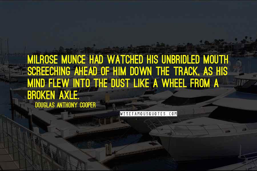 Douglas Anthony Cooper Quotes: Milrose Munce had watched his unbridled mouth screeching ahead of him down the track, as his mind flew into the dust like a wheel from a broken axle.