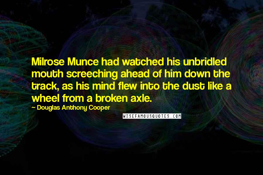Douglas Anthony Cooper Quotes: Milrose Munce had watched his unbridled mouth screeching ahead of him down the track, as his mind flew into the dust like a wheel from a broken axle.
