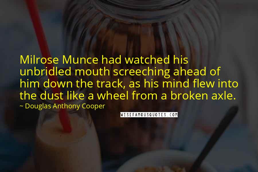 Douglas Anthony Cooper Quotes: Milrose Munce had watched his unbridled mouth screeching ahead of him down the track, as his mind flew into the dust like a wheel from a broken axle.