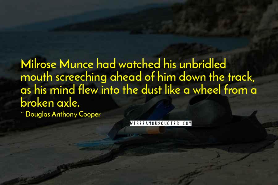 Douglas Anthony Cooper Quotes: Milrose Munce had watched his unbridled mouth screeching ahead of him down the track, as his mind flew into the dust like a wheel from a broken axle.