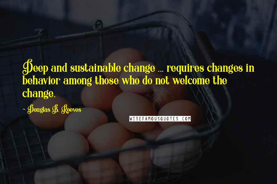 Douglas B. Reeves Quotes: Deep and sustainable change ... requires changes in behavior among those who do not welcome the change.