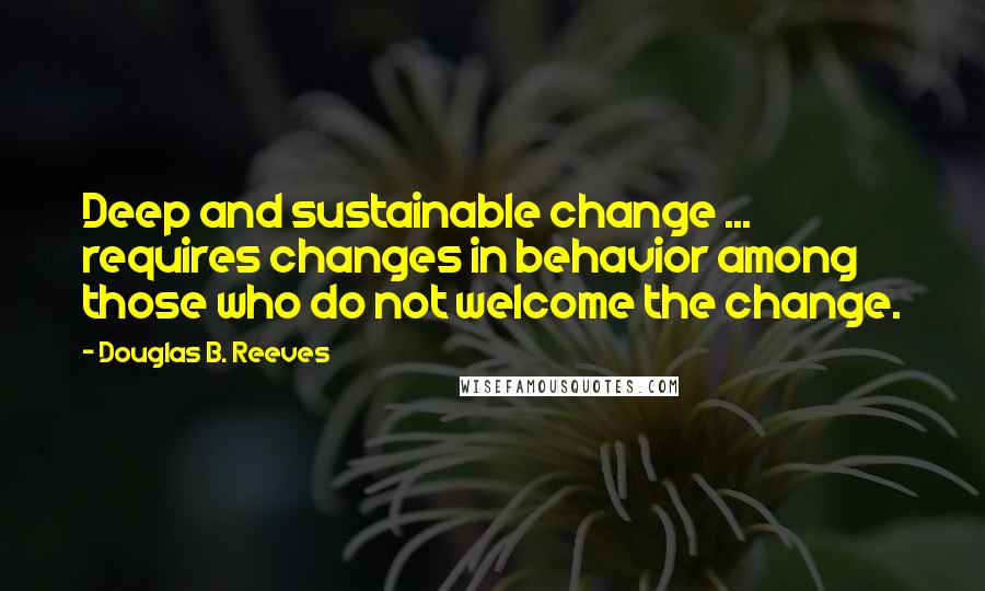 Douglas B. Reeves Quotes: Deep and sustainable change ... requires changes in behavior among those who do not welcome the change.