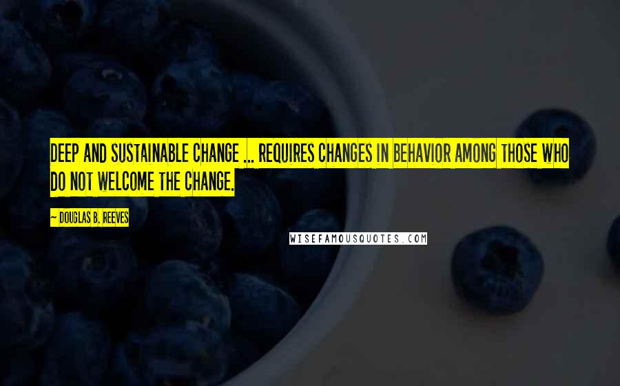 Douglas B. Reeves Quotes: Deep and sustainable change ... requires changes in behavior among those who do not welcome the change.