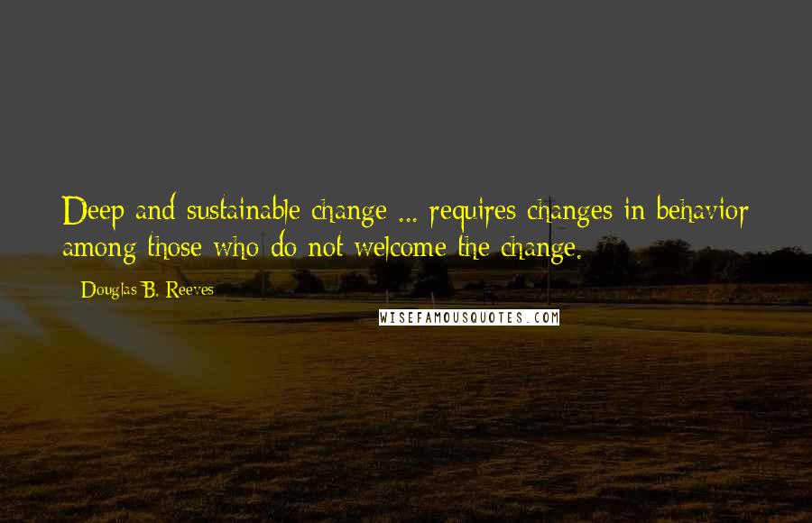Douglas B. Reeves Quotes: Deep and sustainable change ... requires changes in behavior among those who do not welcome the change.