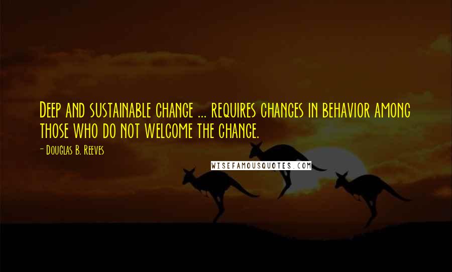 Douglas B. Reeves Quotes: Deep and sustainable change ... requires changes in behavior among those who do not welcome the change.