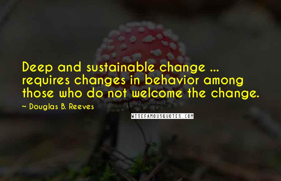 Douglas B. Reeves Quotes: Deep and sustainable change ... requires changes in behavior among those who do not welcome the change.