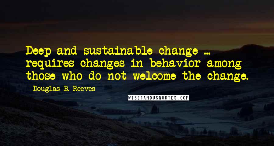 Douglas B. Reeves Quotes: Deep and sustainable change ... requires changes in behavior among those who do not welcome the change.