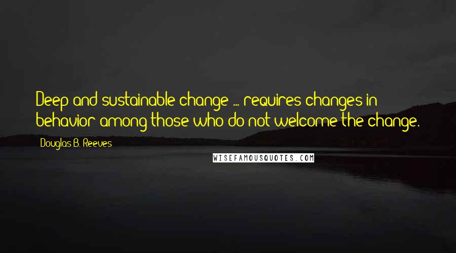 Douglas B. Reeves Quotes: Deep and sustainable change ... requires changes in behavior among those who do not welcome the change.