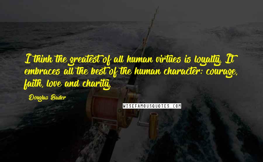 Douglas Bader Quotes: I think the greatest of all human virtues is loyalty. It embraces all the best of the human character: courage, faith, love and charity.