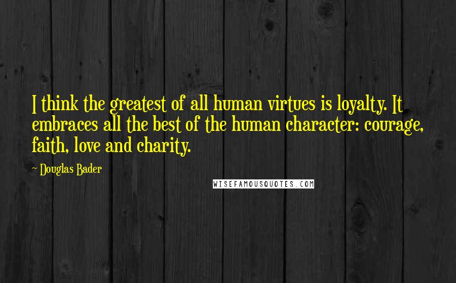 Douglas Bader Quotes: I think the greatest of all human virtues is loyalty. It embraces all the best of the human character: courage, faith, love and charity.