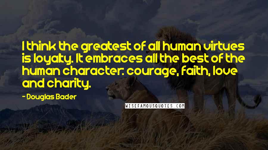 Douglas Bader Quotes: I think the greatest of all human virtues is loyalty. It embraces all the best of the human character: courage, faith, love and charity.