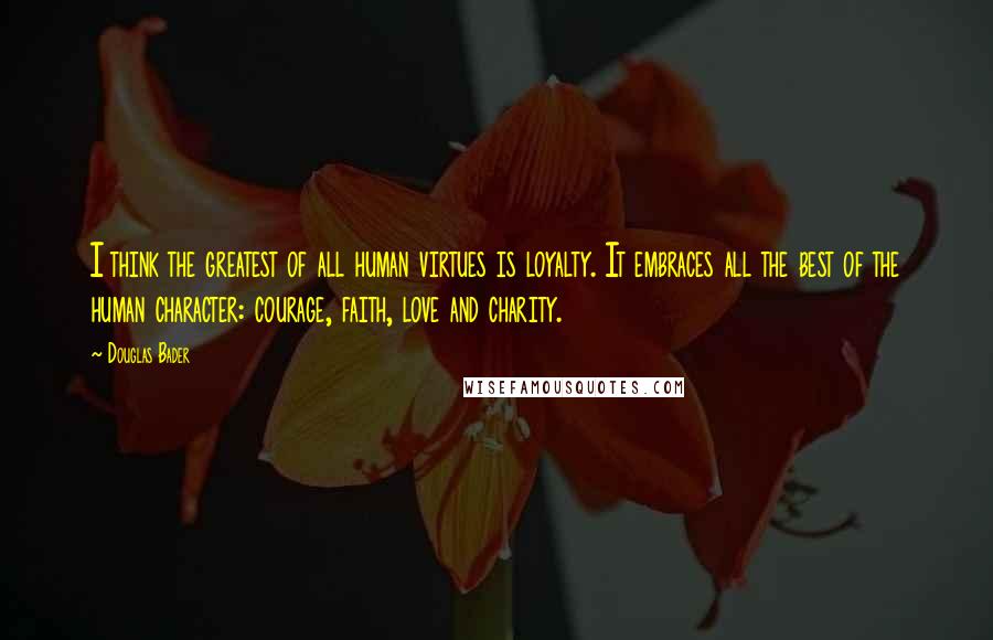 Douglas Bader Quotes: I think the greatest of all human virtues is loyalty. It embraces all the best of the human character: courage, faith, love and charity.